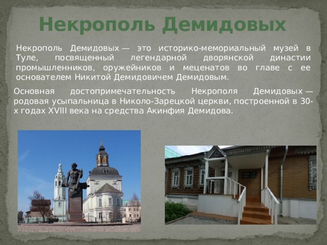 Некрополь Демидовых Некрополь Демидовых — это историко-мемориальный музей в Туле, посвященный легендарной дворянской династии промышленников, оружейников и меценатов во главе с ее основателем Никитой Демидовичем Демидовым. Основная достопримечательность Некрополя Демидовых — родовая усыпальница в Николо-Зарецкой церкви, построенной в 30-х годах XVIII века на средства Акинфия Демидова.   