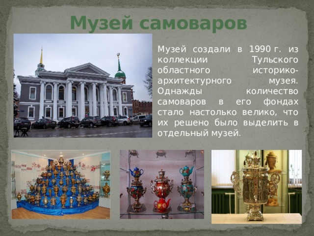 Музей самоваров Музей создали в 1990 г. из коллекции Тульского областного историко-архитектурного музея. Однажды количество самоваров в его фондах стало настолько велико, что их решено было выделить в отдельный музей.   