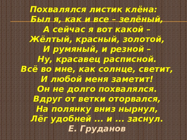 Похвалялся листик клёна:  Был я, как и все – зелёный,  А сейчас я вот какой –  Жёлтый, красный, золотой,  И румяный, и резной –  Ну, красавец расписной.  Всё во мне, как солнце, светит,  И любой меня заметит!  Он не долго похвалялся.  Вдруг от ветки оторвался,  На полянку вниз нырнул,  Лёг удобней ... и ... заснул.  Е. Груданов    