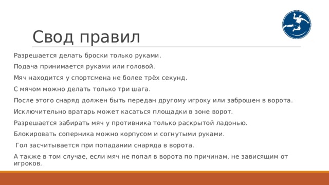 Свод правил Разрешается делать броски только руками. Подача принимается руками или головой. Мяч находится у спортсмена не более трёх секунд. С мячом можно делать только три шага. После этого снаряд должен быть передан другому игроку или заброшен в ворота. Исключительно вратарь может касаться площадки в зоне ворот. Разрешается забирать мяч у противника только раскрытой ладонью. Блокировать соперника можно корпусом и согнутыми руками.  Гол засчитывается при попадании снаряда в ворота. А также в том случае, если мяч не попал в ворота по причинам, не зависящим от игроков. 
