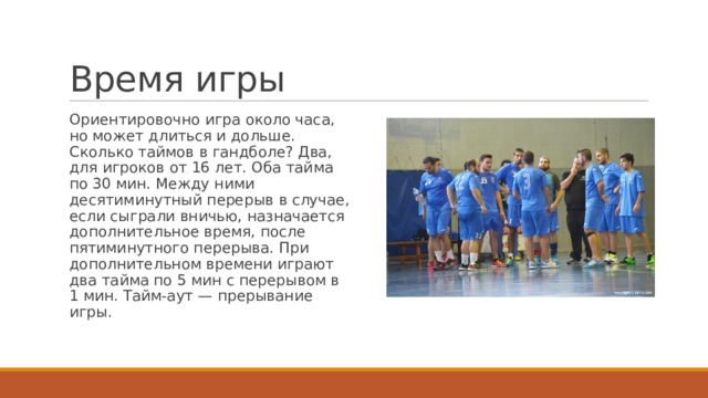 Время игры Ориентировочно игра около часа, но может длиться и дольше. Сколько таймов в гандболе? Два, для игроков от 16 лет. Оба тайма по 30 мин. Между ними десятиминутный перерыв в случае, если сыграли вничью, назначается дополнительное время, после пятиминутного перерыва. При дополнительном времени играют два тайма по 5 мин с перерывом в 1 мин. Тайм-аут — прерывание игры. 