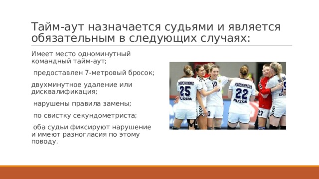 Тайм-аут назначается судьями и является обязательным в следующих случаях: Имеет место одноминутный командный тайм-аут;  предоставлен 7-метровый бросок; двухминутное удаление или дисквалификация;  нарушены правила замены;  по свистку секундометриста;  оба судьи фиксируют нарушение и имеют разногласия по этому поводу. 