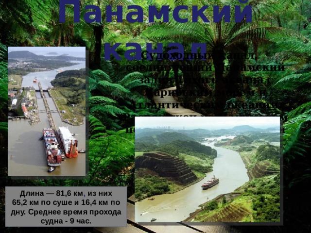Панамский канал Судоходный канал, соединяющий Панамский залив Тихого океана с Карибским морем и Атлантическим океаном. Расположен на Панамском перешейке на территории Панамы. Длина — 81,6 км , из них 65,2 км по суше и 16,4 км по дну.  Среднее время прохода судна - 9 час. 