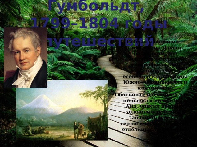 Александр Гумбольдт,  1799–1804 годы путешествий Собрал и обобщил совместно с франц. Ботаником Эме Бонпланом большой географический материал об особенностях природы Южно-Американского континента. Обосновал идею высотной поясности на примере Анд, описал природу холодного течения у западных берегов, геологическое строение отдельных территорий. 