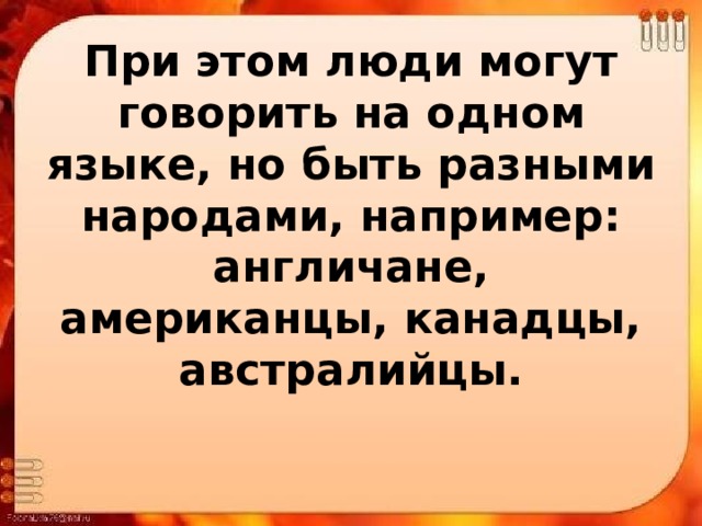 При этом люди могут говорить на одном языке, но быть разными народами, например: англичане, американцы, канадцы, австралийцы. 