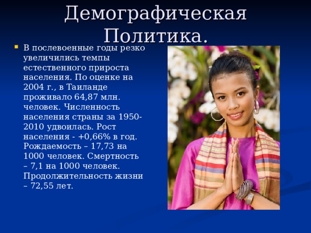 Демографическая Политика. В послевоенные годы резко увеличились темпы естественного прироста населения. По оценке на 2004 г., в Таиланде проживало 64,87 млн. человек. Численность населения страны за 1950-2010 удвоилась. Рост населения - +0,66% в год. Рождаемость – 17,73 на 1000 человек. Смертность – 7,1 на 1000 человек. Продолжительность жизни – 72,55 лет. 