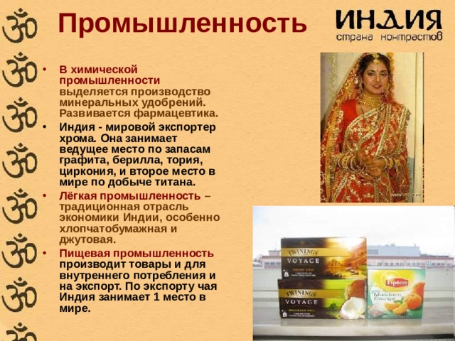 Промышленность В химической промышленности выделяется производство минеральных удобрений. Развивается фармацевтика. Индия - мировой экспортер хрома. Она занимает ведущее место по запасам графита, берилла, тория, циркония, и второе место в мире по добыче титана.  Лёгкая промышленность – традиционная отрасль экономики Индии, особенно хлопчатобумажная и джутовая. Пищевая промышленность производит товары и для внутреннего потребления и на экспорт. По экспорту чая Индия занимает 1 место в мире. 