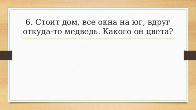 6. Стоит дом, все окна на юг, вдруг откуда-то медведь. Какого он цвета? 