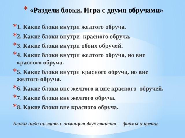 «Раздели блоки. Игра с двумя обручами» 1. Какие блоки внутри желтого обруча. 2. Какие блоки внутри красного обруча. 3. Какие блоки внутри обоих обручей. 4. Какие блоки внутри желтого обруча, но вне красного обруча. 5. Какие блоки внутри красного обруча, но вне желтого обруча. 6. Какие блоки вне желтого и вне красного обручей. 7. Какие блоки вне желтого обруча. 8. Какие блоки вне красного обруча.  Блоки надо назвать с помощью двух свойств – формы и цвета. 