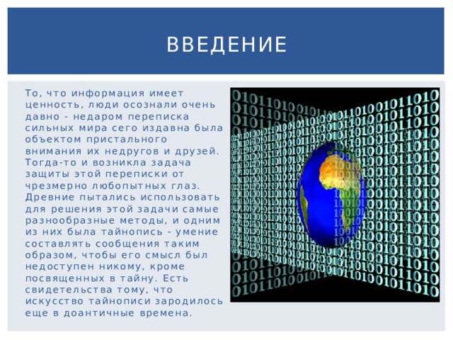 Введение То, что информация имеет ценность, люди осознали очень давно - недаром переписка сильных мира сего издавна была объектом пристального внимания их недругов и друзей. Тогда-то и возникла задача защиты этой переписки от чрезмерно любопытных глаз. Древние пытались использовать для решения этой задачи самые разнообразные методы, и одним из них была тайнопись - умение составлять сообщения таким образом, чтобы его смысл был недоступен никому, кроме посвященных в тайну. Есть свидетельства тому, что искусство тайнописи зародилось еще в доантичные времена. 