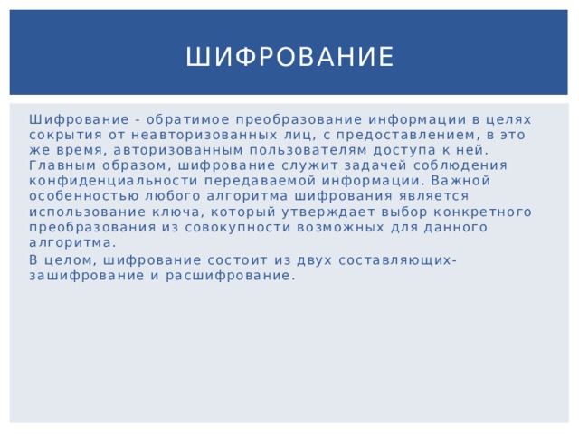 Шифрование Шифрование - обратимое преобразование информации в целях сокрытия от неавторизованных лиц, с предоставлением, в это же время, авторизованным пользователям доступа к ней. Главным образом, шифрование служит задачей соблюдения конфиденциальности передаваемой информации. Важной особенностью любого алгоритма шифрования является использование ключа, который утверждает выбор конкретного преобразования из совокупности возможных для данного алгоритма. В целом, шифрование состоит из двух составляющих-зашифрование и расшифрование. 