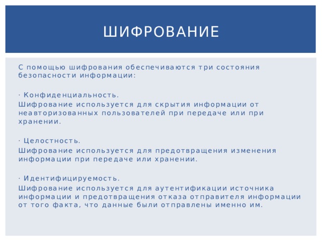 Шифрование С помощью шифрования обеспечиваются три состояния безопасности информации: · Конфиденциальность. Шифрование используется для скрытия информации от неавторизованных пользователей при передаче или при хранении. · Целостность. Шифрование используется для предотвращения изменения информации при передаче или хранении. · Идентифицируемость. Шифрование используется для аутентификации источника информации и предотвращения отказа отправителя информации от того факта, что данные были отправлены именно им. 