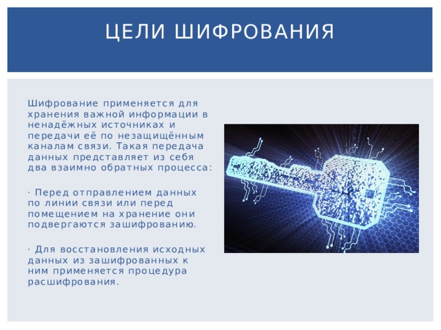 Цели шифрования   Шифрование применяется для хранения важной информации в ненадёжных источниках и передачи её по незащищённым каналам связи. Такая передача данных представляет из себя два взаимно обратных процесса: · Перед отправлением данных по линии связи или перед помещением на хранение они подвергаются зашифрованию. · Для восстановления исходных данных из зашифрованных к ним применяется процедура расшифрования. 