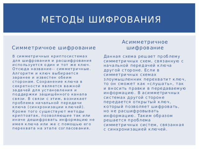  Методы шифрования Симметричное шифрование Асимметричное шифрование В симметричных криптосистемах для шифрования и расшифрования используется один и тот же ключ. Отсюда название-- симметричные. Алгоритм и ключ выбирается заранее и известен обеим сторонам. Сохранение ключа в секретности является важной задачей для установления и поддержки защищённого канала связи. В связи с этим, возникает проблема начальной передачи ключа (синхронизации ключей). Кроме того существуют методы криптоатак, позволяющие так или иначе дешифровать информацию не имея ключа или же с помощью его перехвата на этапе согласования. Данная схема решает проблему симметричных схем, связанную с начальной передачей ключа другой стороне. Если в симметричных схемах злоумышленник перехватит ключ, то он сможет как «слушать», так и вносить правки в передаваемую информацию. В асимметричных системах другой стороне передается открытый ключ, который позволяет шифровать, но не расшифровывать информацию. Таким образом решается проблема симметричных систем, связанная с синхронизацией ключей. 