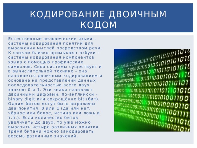 Кодирование двоичным кодом Естественные человеческие языки - системы кодирования понятий для выражения мыслей посредством речи. К языкам близко примыкают азбуки - системы кодирования компонентов языка с помощью графических символов. Своя системы существует и в вычислительной технике - она называется двоичным кодированием и основана на представлении данных последовательностью всего двух знаков: 0 и 1. Эти знаки называют двоичными цифрами, по-английски - binary digit или сокращённо bit (бит). Одним битом могут быть выражены два понятия: 0 или 1 (да или нет, чёрное или белое, истина или ложь и т.п.). Если количество битов увеличить до двух, то уже можно выразить четыре различных понятия. Тремя битами можно закодировать восемь различных значений. 