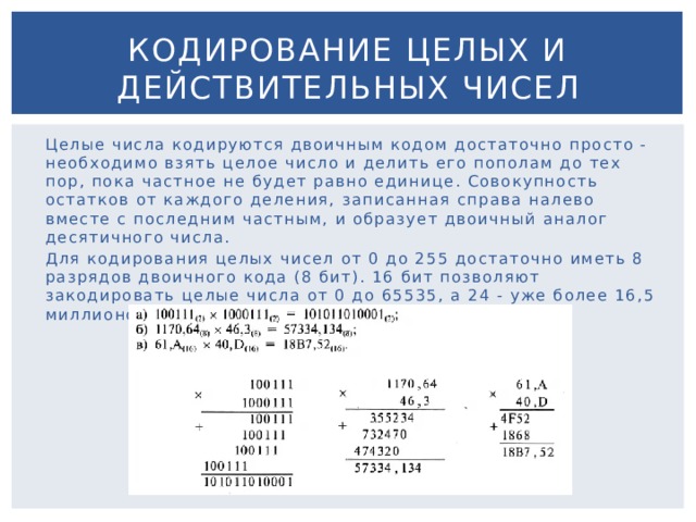 Кодирование целых и действительных чисел Целые числа кодируются двоичным кодом достаточно просто - необходимо взять целое число и делить его пополам до тех пор, пока частное не будет равно единице. Совокупность остатков от каждого деления, записанная справа налево вместе с последним частным, и образует двоичный аналог десятичного числа. Для кодирования целых чисел от 0 до 255 достаточно иметь 8 разрядов двоичного кода (8 бит). 16 бит позволяют закодировать целые числа от 0 до 65535, а 24 - уже более 16,5 миллионов различных значений. 