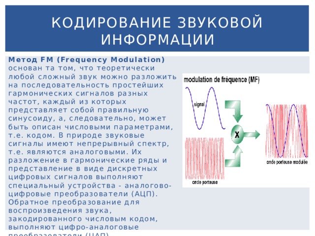 Кодирование звуковой информации Метод FM (Frequency Modulation) основан та том, что теоретически любой сложный звук можно разложить на последовательность простейших гармонических сигналов разных частот, каждый из которых представляет собой правильную синусоиду, а, следовательно, может быть описан числовыми параметрами, т.е. кодом. В природе звуковые сигналы имеют непрерывный спектр, т.е. являются аналоговыми. Их разложение в гармонические ряды и представление в виде дискретных цифровых сигналов выполняют специальный устройства - аналогово-цифровые преобразователи (АЦП). Обратное преобразование для воспроизведения звука, закодированного числовым кодом, выполняют цифро-аналоговые преобразователи (ЦАП). 