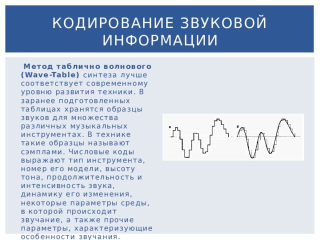 Кодирование звуковой информации  Метод таблично волнового (Wave-Table) синтеза лучше соответствует современному уровню развития техники. В заранее подготовленных таблицах хранятся образцы звуков для множества различных музыкальных инструментах. В технике такие образцы называют сэмплами. Числовые коды выражают тип инструмента, номер его модели, высоту тона, продолжительность и интенсивность звука, динамику его изменения, некоторые параметры среды, в которой происходит звучание, а также прочие параметры, характеризующие особенности звучания. 
