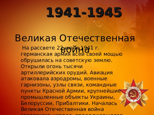 1941-1945 Великая Отечественная война  На рассвете 22 июня 1941 г. германская армия всей своей мощью обрушилась на советскую землю. Открыли огонь тысячи артиллерийских орудий. Авиация атаковала аэродромы, военные гарнизоны, узлы связи, командные пункты Красной Армии, крупнейшие промышленные объекты Украины, Белоруссии, Прибалтики. Началась Великая Отечественная война советского народа, продолжавшаяся 1418 дней и ночей. 