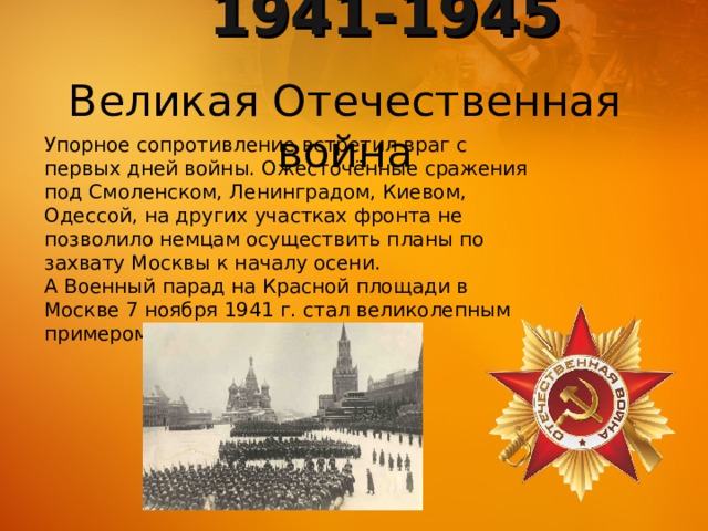 1941-1945 Великая Отечественная война Упорное сопротивление встретил враг с первых дней войны. Ожесточённые сражения под Смоленском, Ленинградом, Киевом, Одессой, на других участках фронта не позволило немцам осуществить планы по захвату Москвы к началу осени. А Военный парад на Красной площади в Москве 7 ноября 1941 г. стал великолепным примером мужества и отваги. 