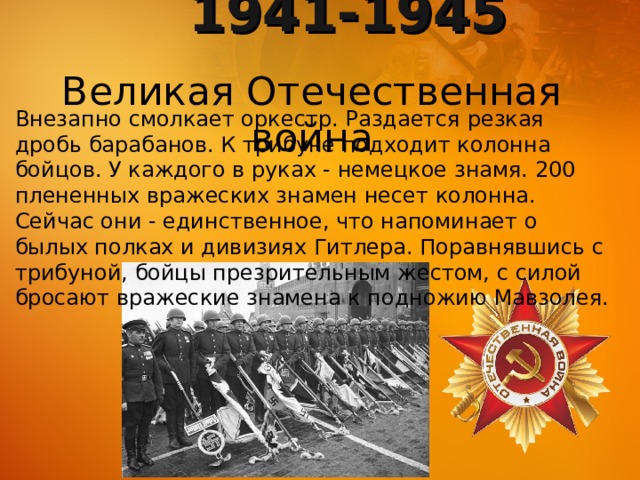 1941-1945 Великая Отечественная война Внезапно смолкает оркестр. Раздается резкая дробь барабанов. К трибуне подходит колонна бойцов. У каждого в руках - немецкое знамя. 200 плененных вражеских знамен несет колонна. Сейчас они - единственное, что напоминает о былых полках и дивизиях Гитлера. Поравнявшись с трибуной, бойцы презрительным жестом, с силой бросают вражеские знамена к подножию Мавзолея. 