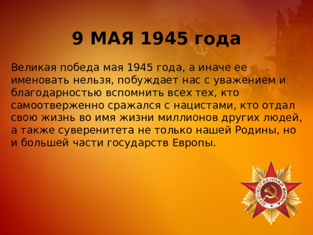 9 МАЯ 1945 года Великая победа мая 1945 года, а иначе ее именовать нельзя, побуждает нас с уважением и благодарностью вспомнить всех тех, кто самоотверженно сражался с нацистами, кто отдал свою жизнь во имя жизни миллионов других людей, а также суверенитета не только нашей Родины, но и большей части государств Европы. 