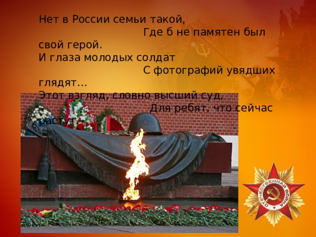 Нет в России семьи такой,  Где б не памятен был свой герой. И глаза молодых солдат  С фотографий увядших глядят… Этот взгляд, словно высший суд,  Для ребят, что сейчас растут. 