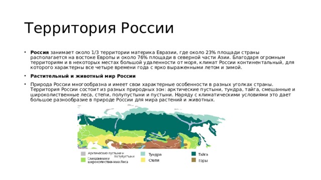 Территория России Россия  занимает около 1/3 территории материка Евразии, где около 23% площади страны располагается на востоке Европы и около 76% площади в северной части Азии. Благодаря огромным территориям и в некоторых местах большой удаленности от моря, климат России континентальный, для которого характерны все четыре времени года с ярко выраженными летом и зимой. Растительный и животный мир России Природа России многообразна и имеет свои характерные особенности в разных уголках страны. Территория России состоит из разных природных зон: арктические пустыни, тундра, тайга, смешанные и широколиственные леса, степи, полупустыни и пустыни. Наряду с климатическими условиями это дает большое разнообразие в природе России для мира растений и животных. 