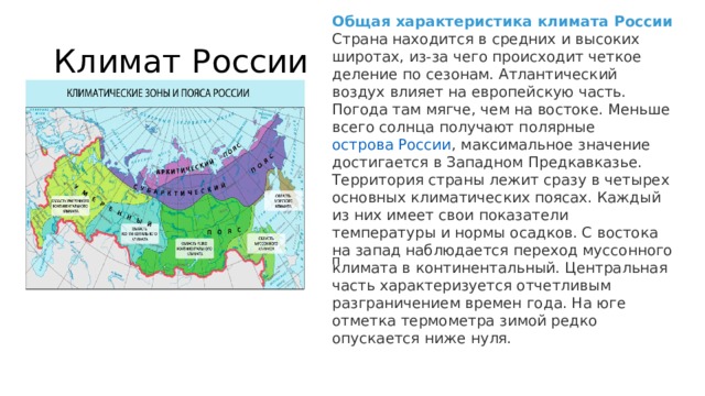 Общая характеристика климата России Страна находится в средних и высоких широтах, из-за чего происходит четкое деление по сезонам. Атлантический воздух влияет на европейскую часть. Погода там мягче, чем на востоке. Меньше всего солнца получают полярные  острова России , максимальное значение достигается в Западном Предкавказье. Территория страны лежит сразу в четырех основных климатических поясах. Каждый из них имеет свои показатели температуры и нормы осадков. С востока на запад наблюдается переход муссонного климата в континентальный. Центральная часть характеризуется отчетливым разграничением времен года. На юге отметка термометра зимой редко опускается ниже нуля. Климат России п 