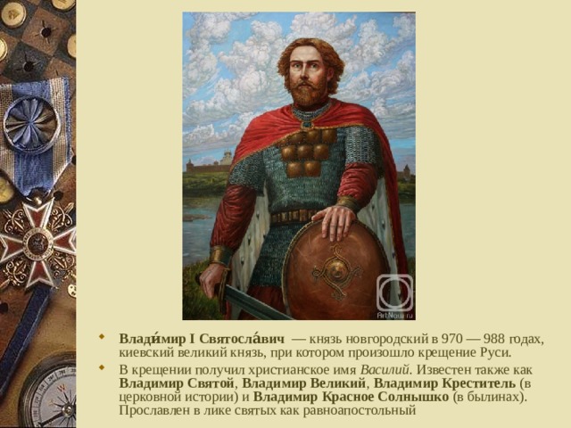 Влади́мир I Святосла́вич  — князь новгородский в 970 — 988 годах, киевский великий князь, при котором произошло крещение Руси. В крещении получил христианское имя Василий . Известен также как Владимир Святой , Владимир Великий , Владимир Креститель (в церковной истории) и Владимир Красное Солнышко (в былинах). Прославлен в лике святых как равноапостольный 
