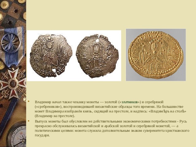Владимир начал также чеканку монеты — золотой (« златников ») и серебряной («сребреников»), воспроизводившей византийские образцы того времени. На большинстве монет Владимира изображён князь, сидящий на престоле, и надпись: «Владимѣръ на столѣ» (Владимир на престоле). Выпуск монеты был обусловлен не действительными экономическими потребностями - Русь прекрасно обслуживалась византийской и арабской золотой и серебряной монетой, — а политическими целями: монета служила дополнительным знаком суверенитета христианского государя. 
