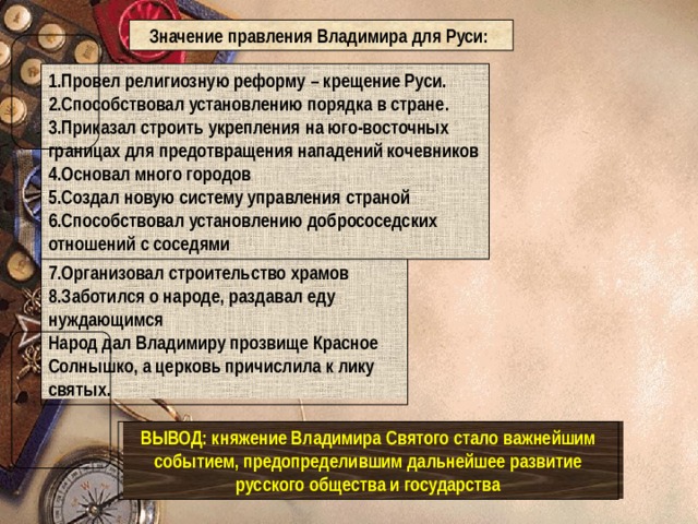 Значение правления Владимира для Руси: 1.Провел религиозную реформу – крещение Руси. 2.Способствовал установлению порядка в стране. 3.Приказал строить укрепления на юго-восточных границах для предотвращения нападений кочевников 4.Основал много городов 5.Создал новую систему управления страной 6.Способствовал установлению добрососедских отношений с соседями 7.Организовал строительство храмов 8.Заботился о народе, раздавал еду нуждающимся Народ дал Владимиру прозвище Красное Солнышко, а церковь причислила к лику святых. ВЫВОД: княжение Владимира Святого стало важнейшим событием, предопределившим дальнейшее развитие русского общества и государства 