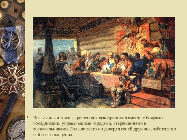 Все законы и важные решения князь принимал вместе с боярами, посадниками, управлявшими городами, старейшинами и военачальниками. Больше всего он доверял своей дружине, заботился о ней и высоко ценил.  