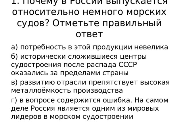 1. Почему в России выпускается относительно немного морских судов? Отметьте правильный ответ а) потребность в этой продукции невелика б) исторически сложившиеся центры судостроения после распада СССР оказались за пределами страны в) развитию отрасли препятствует высокая металлоёмкость производства г) в вопросе содержится ошибка. На самом деле Россия является одним из мировых лидеров в морском судостроении 
