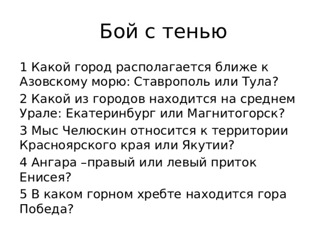 Бой с тенью 1 Какой город располагается ближе к Азовскому морю: Ставрополь или Тула? 2 Какой из городов находится на среднем Урале: Екатеринбург или Магнитогорск? 3 Мыс Челюскин относится к территории Красноярского края или Якутии? 4 Ангара –правый или левый приток Енисея? 5 В каком горном хребте находится гора Победа? 