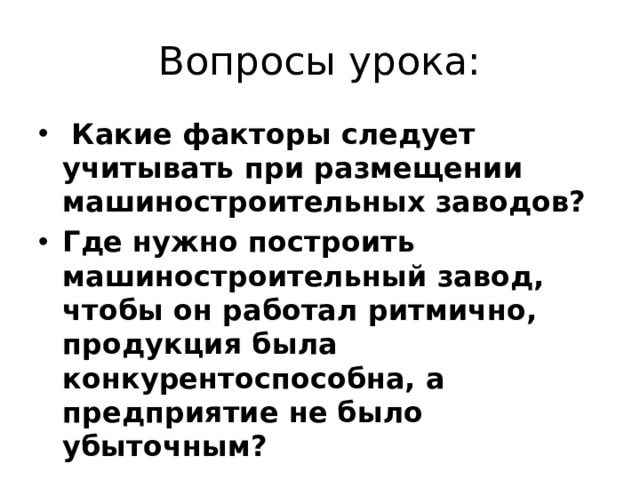 Вопросы урока:  Какие факторы следует учитывать при размещении машиностроительных заводов? Где нужно построить машиностроительный завод, чтобы он работал ритмично, продукция была конкурентоспособна, а предприятие не было убыточным? 