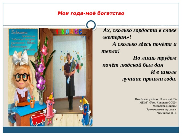   Мои года-моё богатство   Ах, сколько гордости в слове «ветеран»! А сколько здесь почёта и тепла! Но лишь трудом почёт людской был дан И в школе лучшие прошли года.    Выполнил ученик 3 «д» класса МБОУ «Усть-Канская СОШ» Медведев Максим Руководитель проекта: Чимчиева О.И. 
