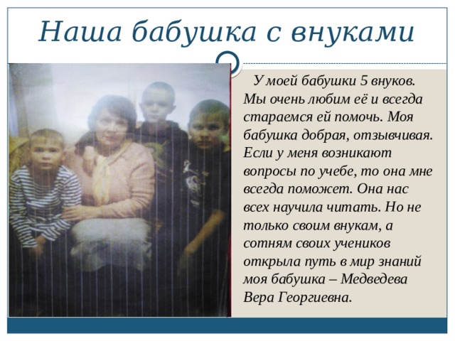 Наша бабушка с внуками  У моей бабушки 5 внуков. Мы очень любим её и всегда стараемся ей помочь. Моя бабушка добрая, отзывчивая. Если у меня возникают вопросы по учебе, то она мне всегда поможет. Она нас всех научила читать. Но не только своим внукам, а сотням своих учеников открыла путь в мир знаний моя бабушка – Медведева Вера Георгиевна. 