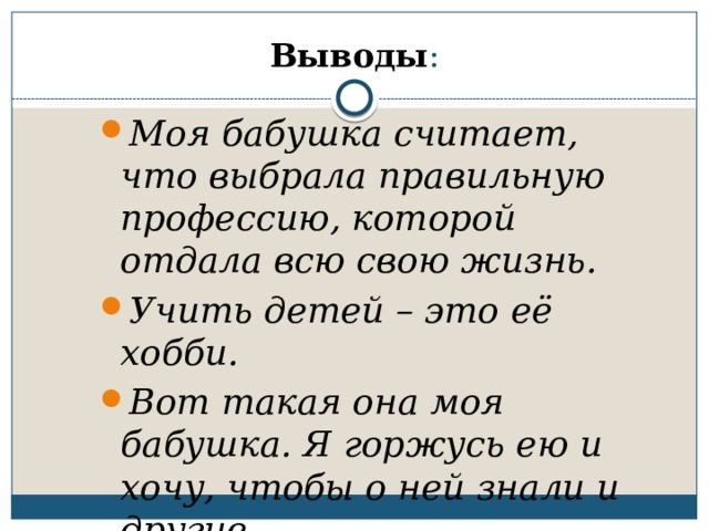 Выводы : Моя бабушка считает, что выбрала правильную профессию, которой отдала всю свою жизнь. Учить детей – это её хобби. Вот такая она моя бабушка. Я горжусь ею и хочу, чтобы о ней знали и другие.  