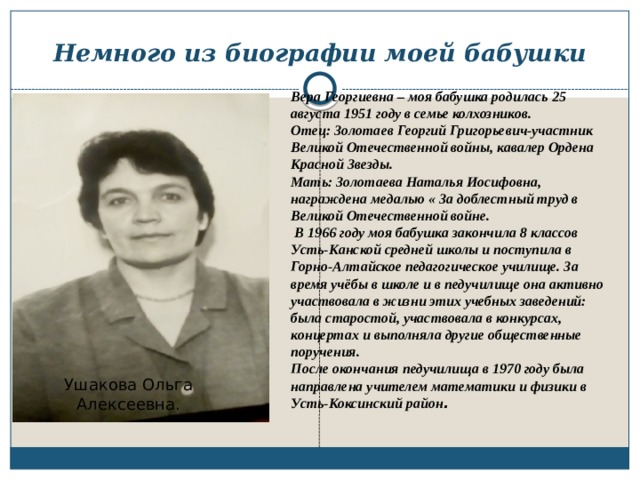 Немного из биографии моей бабушки Вера Георгиевна – моя бабушка родилась 25 августа 1951 году в семье колхозников. Отец: Золотаев Георгий Григорьевич-участник Великой Отечественной войны, кавалер Ордена Красной Звезды. Мать: Золотаева Наталья Иосифовна, награждена медалью « За доблестный труд в Великой Отечественной войне.  В 1966 году моя бабушка закончила 8 классов Усть-Канской средней школы и поступила в Горно-Алтайское педагогическое училище. За время учёбы в школе и в педучилище она активно участвовала в жизни этих учебных заведений: была старостой, участвовала в конкурсах, концертах и выполняла другие общественные поручения. После окончания педучилища в 1970 году была направлена учителем математики и физики в Усть-Коксинский район . Ушакова Ольга Алексеевна. 