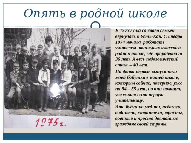 Опять в родной школе В 1973 г она со своей семьей вернулась в Усть-Кан. С января 1974 начала работать учителем начальных классов в родной школе, где проработала 36 лет. А весь педагогический стаж – 40 лет. На фото первые выпускники моей бабушки в нашей школе, которым сейчас, наверное, уже по 54 – 55 лет, но они помнят, уважают свою первую учительницу. Это будущие медики, педагоги, водители, строители, юристы, военные и просто достойные граждане своей страны.   