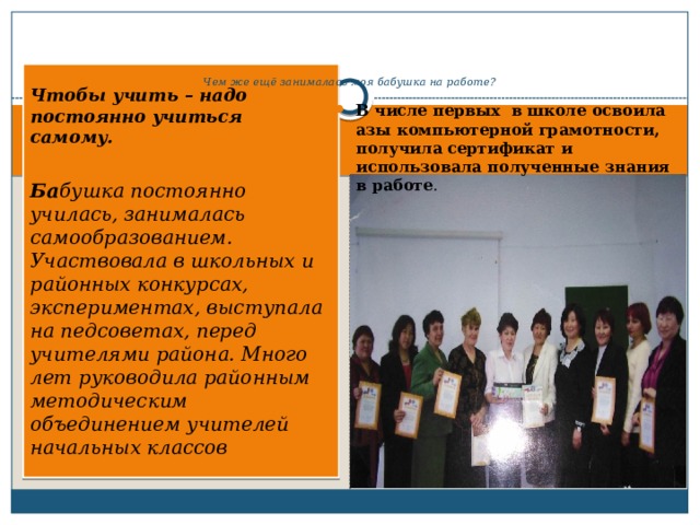      Чем же ещё занималась моя бабушка на работе? Чтобы учить – надо постоянно учиться самому.   Ба бушка постоянно училась, занималась самообразованием. Участвовала в школьных и районных конкурсах, экспериментах, выступала на педсоветах, перед учителями района. Много лет руководила районным методическим объединением учителей начальных классов В числе первых в школе освоила азы компьютерной грамотности, получила сертификат и использовала полученные знания в работе . 