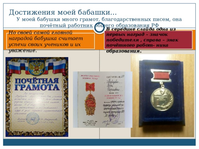 Достижения моей бабашки… У моей бабушки много грамот, благодарственных писем, она почётный работник общего образования РФ В середине слайда одна из первых наград – значок победителя , справа – знак почётного работ- ника образования . Но своей самой главной наградой бабушка считает успехи своих учеников и их уважение. 