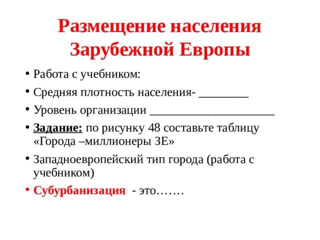Размещение населения Зарубежной Европы Работа с учебником: Средняя плотность населения- ________ Уровень организации ____________________ Задание: по рисунку 48 составьте таблицу «Города –миллионеры ЗЕ» Западноевропейский тип города (работа с учебником) Субурбанизация - это……. 