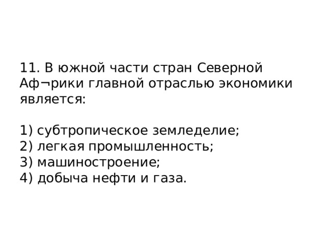 11. В южной части стран Северной Аф¬рики главной отраслью экономики является:   1) субтропическое земледелие;  2) легкая промышленность;  3) машиностроение;  4) добыча нефти и газа.    