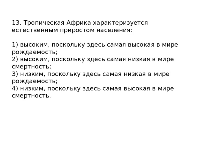 13. Тропическая Африка характеризуется естественным приростом населения:   1) высоким, поскольку здесь самая высокая в мире рождаемость;  2) высоким, поскольку здесь самая низкая в мире смертность;  3) низким, поскольку здесь самая низкая в мире рождаемость;  4) низким, поскольку здесь самая высокая в мире смертность.    