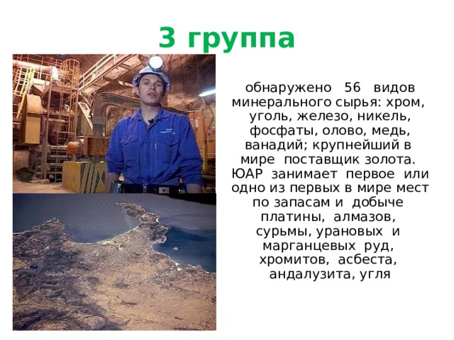 3 группа  обнаружено 56 видов минерального сырья: хром, уголь, железо, никель, фосфаты, олово, медь, ванадий; крупнейший в мире поставщик золота. ЮАР занимает первое или одно из первых в мире мест по запасам и добыче платины, алмазов, сурьмы, урановых и марганцевых руд, хромитов, асбеста, андалузита, угля 