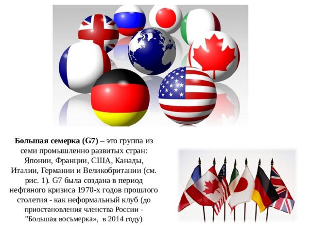 Большая семерка (G7)  – это группа из семи промышленно развитых стран: Японии, Франции, США, Канады, Италии, Германии и Великобритании (см. рис. 1). G7 была создана в период нефтяного кризиса 1970-х годов прошлого столетия - как неформальный клуб ( до приостановления членства России - 