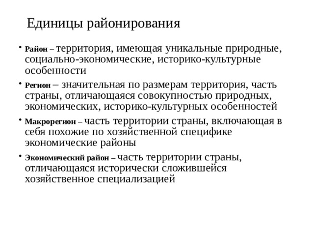 Единицы районирования Район – территория, имеющая уникальные природные, социально-экономические, историко-культурные особенности Регион – значительная по размерам территория, часть страны, отличающаяся совокупностью природных, экономических, историко-культурных особенностей Макрорегион – часть территории страны, включающая в себя похожие по хозяйственной специфике экономические районы Экономический район – часть территории страны, отличающаяся исторически сложившейся хозяйственное специализацией 