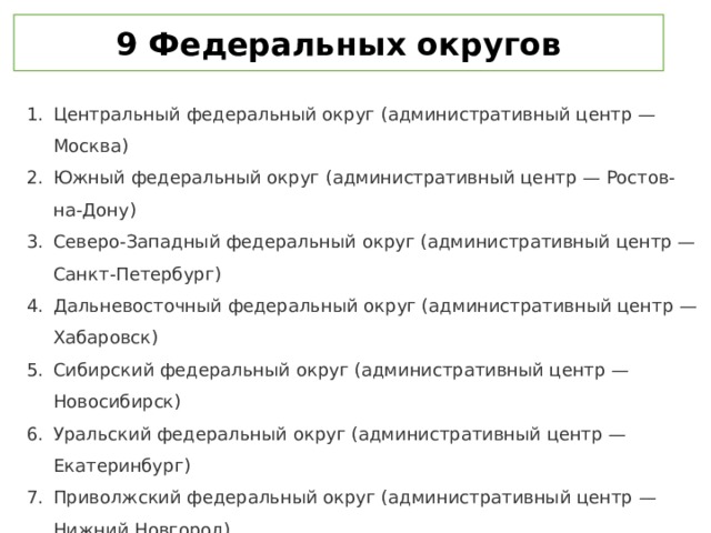 9 Федеральных округов Центральный федеральный округ (административный центр — Москва) Южный федеральный округ (административный центр — Ростов-на-Дону) Северо-Западный федеральный округ (административный центр — Санкт-Петербург) Дальневосточный федеральный округ (административный центр — Хабаровск) Сибирский федеральный округ (административный центр — Новосибирск) Уральский федеральный округ (административный центр — Екатеринбург) Приволжский федеральный округ (административный центр — Нижний Новгород) Северо-Кавказский федеральный округ (административный центр — Пятигорск) Крымский федеральный округ (административный центр — Симферополь) 